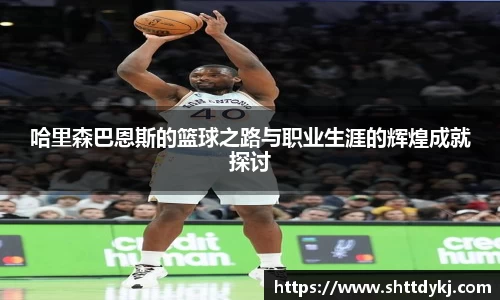 哈里森巴恩斯的篮球之路与职业生涯的辉煌成就探讨